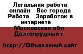 Легальная работа онлайн - Все города Работа » Заработок в интернете   . Московская обл.,Долгопрудный г.
